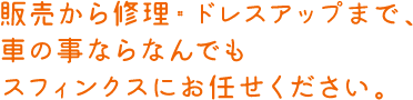 販売から修理・ドレスアップまで、車の事ならなんでもスフィンクスにお任せください。